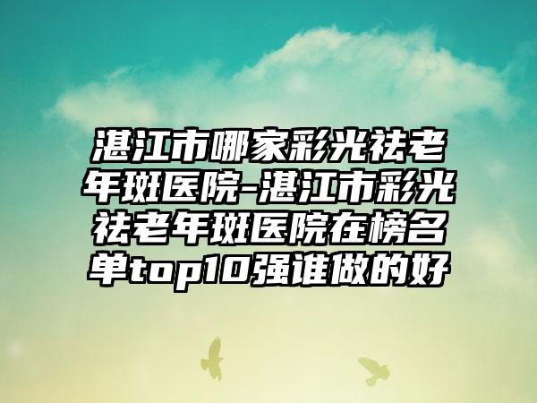 湛江市哪家彩光祛老年斑医院-湛江市彩光祛老年斑医院在榜名单top10强谁做的好
