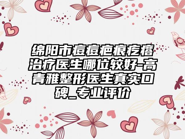 绵阳市痘痘疤痕疙瘩治疗医生哪位较好-高青雅整形医生真实口碑_专业评价