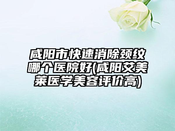 咸阳市快速消除颈纹哪个医院好(咸阳艾美莱医学美容评价高)
