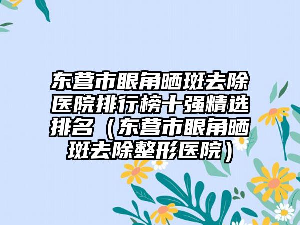 东营市眼角晒斑去除医院排行榜十强精选排名（东营市眼角晒斑去除整形医院）