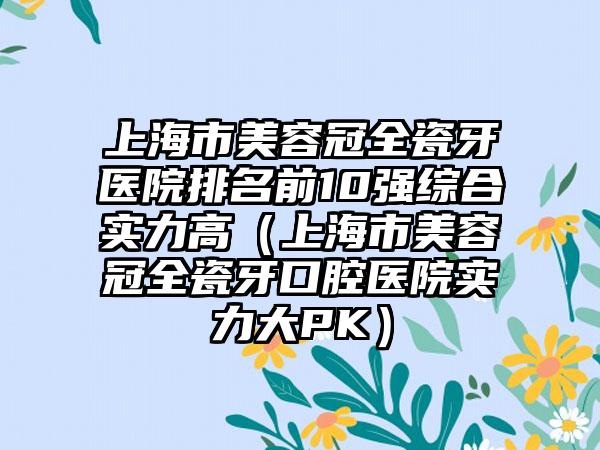 上海市美容冠全瓷牙医院排名前10强综合实力高（上海市美容冠全瓷牙口腔医院实力大PK）