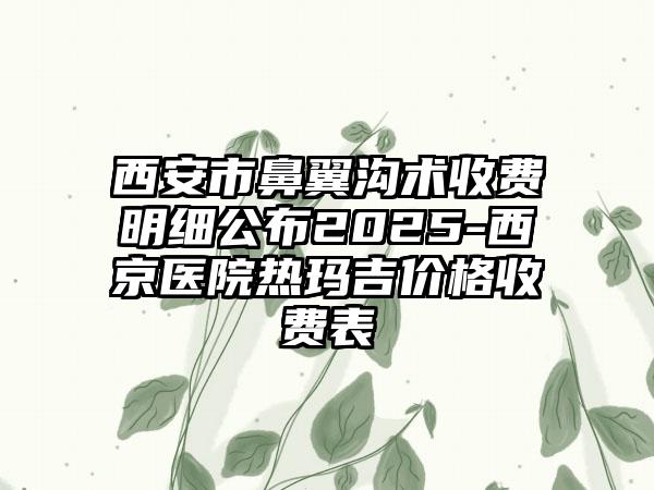 西安市鼻翼沟术收费明细公布2025-西京医院热玛吉价格收费表