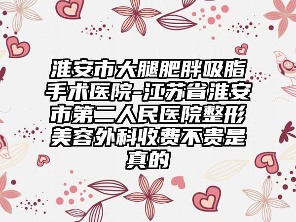 淮安市大腿肥胖吸脂手术医院-江苏省淮安市第二人民医院整形美容外科收费不贵是真的