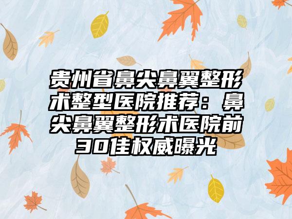 贵州省鼻尖鼻翼整形术整型医院推荐：鼻尖鼻翼整形术医院前30佳权威曝光