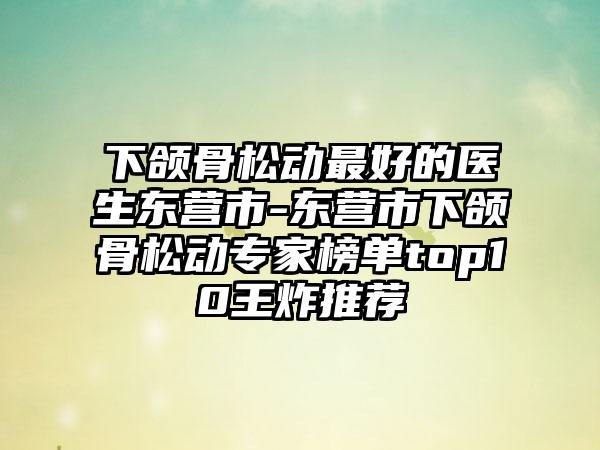 下颌骨松动最好的医生东营市-东营市下颌骨松动专家榜单top10王炸推荐