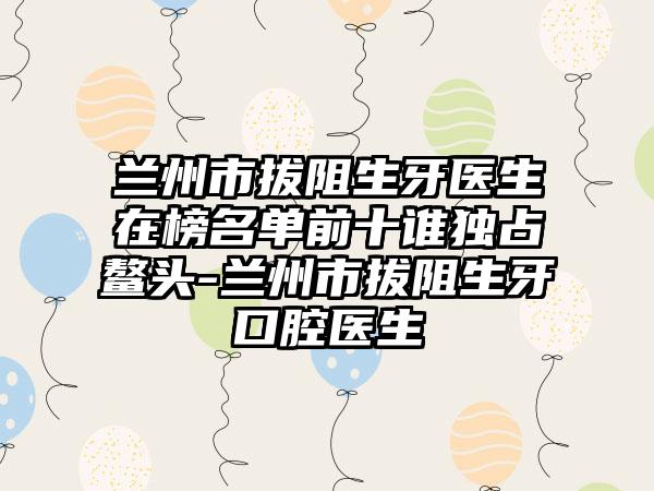 兰州市拔阻生牙医生在榜名单前十谁独占鳌头-兰州市拔阻生牙口腔医生