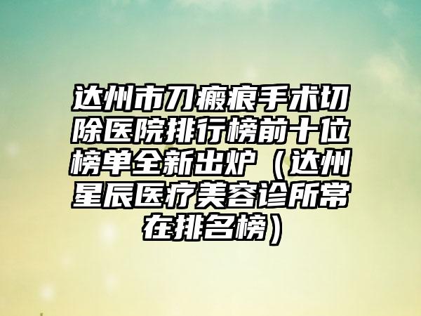 达州市刀瘢痕手术切除医院排行榜前十位榜单全新出炉（达州星辰医疗美容诊所常在排名榜）