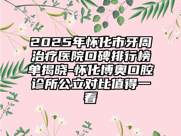 2025年怀化市牙周治疗医院口碑排行榜单揭晓-怀化博奥口腔诊所公立对比值得一看