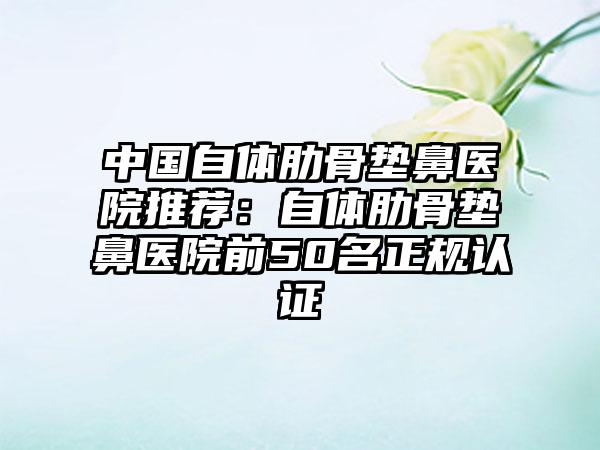 中国自体肋骨垫鼻医院推荐：自体肋骨垫鼻医院前50名正规认证