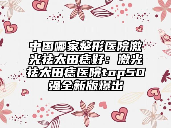 中国哪家整形医院激光祛太田痣好：激光祛太田痣医院top50强全新版爆出