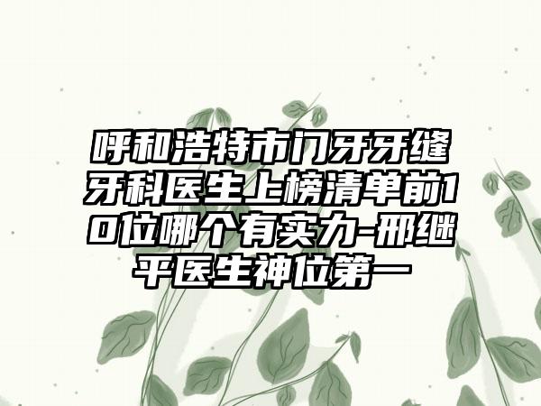 呼和浩特市门牙牙缝牙科医生上榜清单前10位哪个有实力-邢继平医生神位第一
