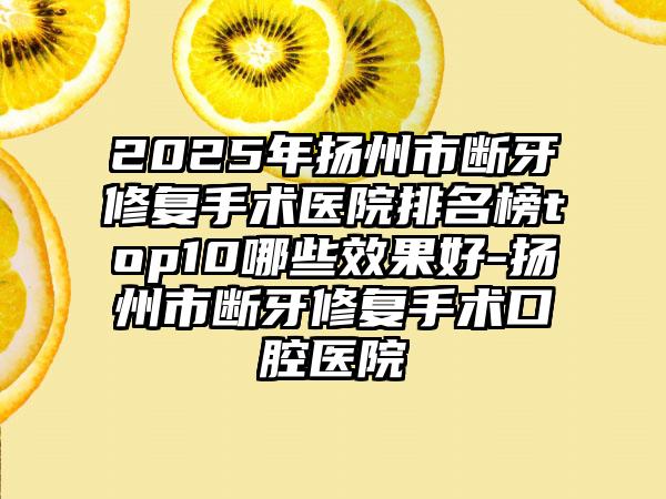 2025年扬州市断牙修复手术医院排名榜top10哪些效果好-扬州市断牙修复手术口腔医院
