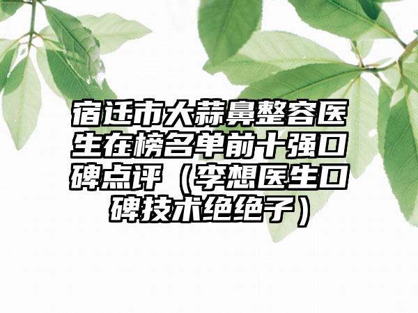 宿迁市大蒜鼻整容医生在榜名单前十强口碑点评（李想医生口碑技术绝绝子）