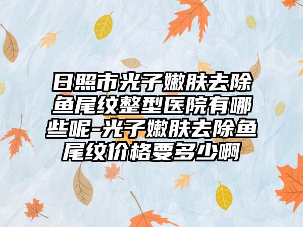 日照市光子嫩肤去除鱼尾纹整型医院有哪些呢-光子嫩肤去除鱼尾纹价格要多少啊