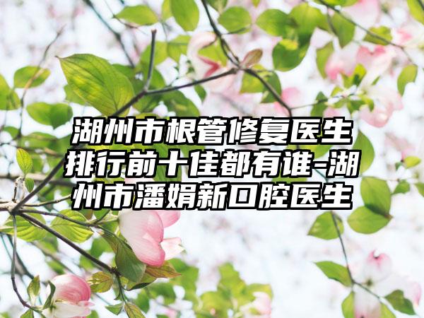 湖州市根管修复医生排行前十佳都有谁-湖州市潘娟新口腔医生