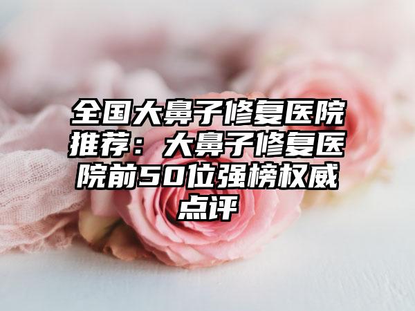 全国大鼻子修复医院推荐：大鼻子修复医院前50位强榜权威点评