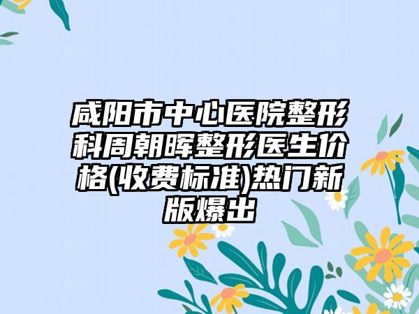 咸阳市中心医院整形科周朝晖整形医生价格(收费标准)热门新版爆出