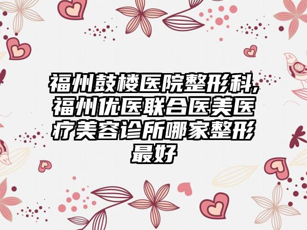 福州鼓楼医院整形科,福州优医联合医美医疗美容诊所哪家整形最好