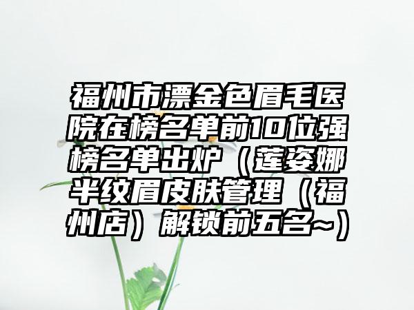 福州市漂金色眉毛医院在榜名单前10位强榜名单出炉（莲姿娜半纹眉皮肤管理（福州店）解锁前五名~）