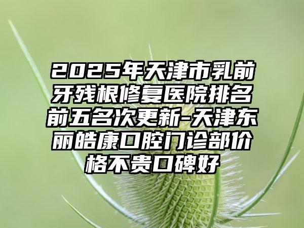 2025年天津市乳前牙残根修复医院排名前五名次更新-天津东丽皓康口腔门诊部价格不贵口碑好