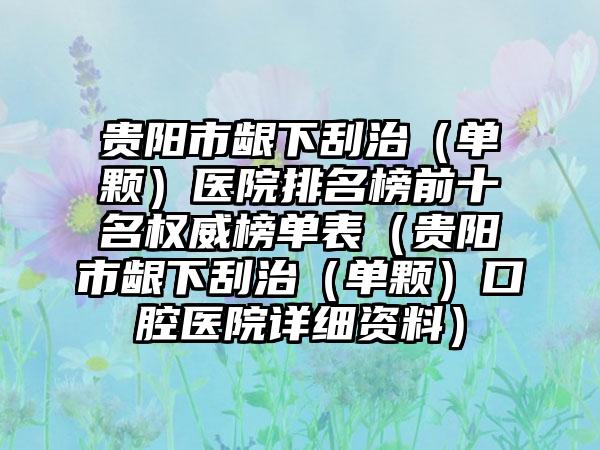 贵阳市龈下刮治（单颗）医院排名榜前十名权威榜单表（贵阳市龈下刮治（单颗）口腔医院详细资料）