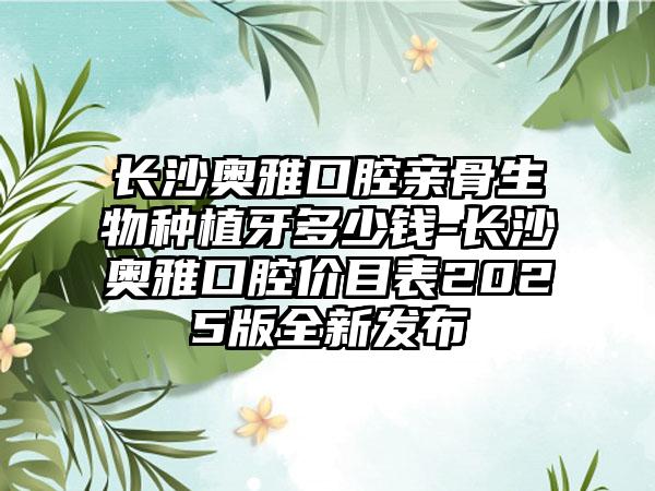 长沙奥雅口腔亲骨生物种植牙多少钱-长沙奥雅口腔价目表2025版全新发布