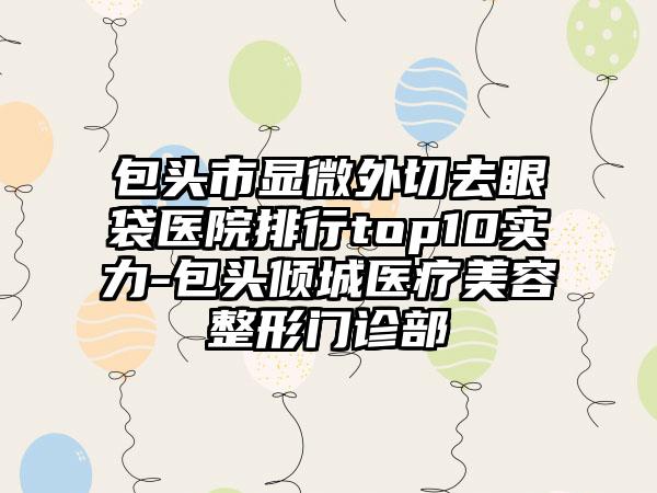 包头市显微外切去眼袋医院排行top10实力-包头倾城医疗美容整形门诊部