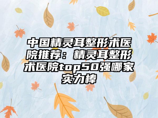 中国精灵耳整形术医院推荐：精灵耳整形术医院top50强哪家实力棒