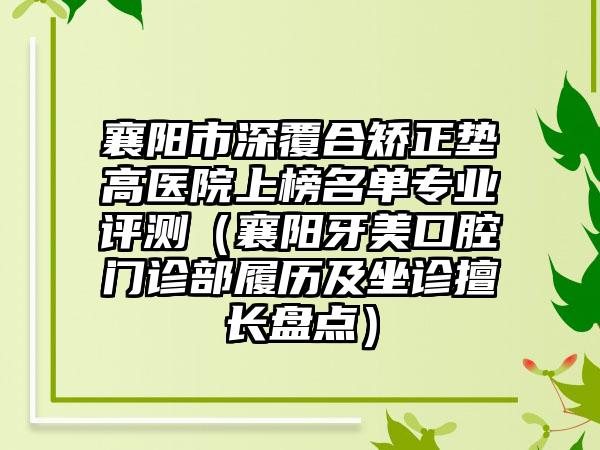 襄阳市深覆合矫正垫高医院上榜名单专业评测（襄阳牙美口腔门诊部履历及坐诊擅长盘点）