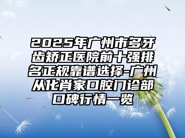 2025年广州市多牙齿矫正医院前十强排名正规靠谱选择-广州从化肖家口腔门诊部口碑行情一览