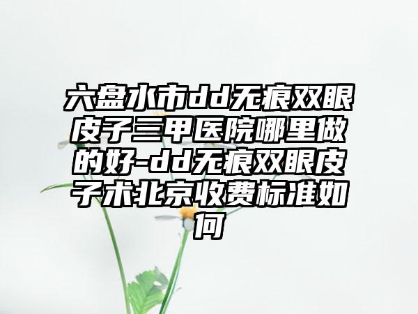 六盘水市dd无痕双眼皮子三甲医院哪里做的好-dd无痕双眼皮子术北京收费标准如何