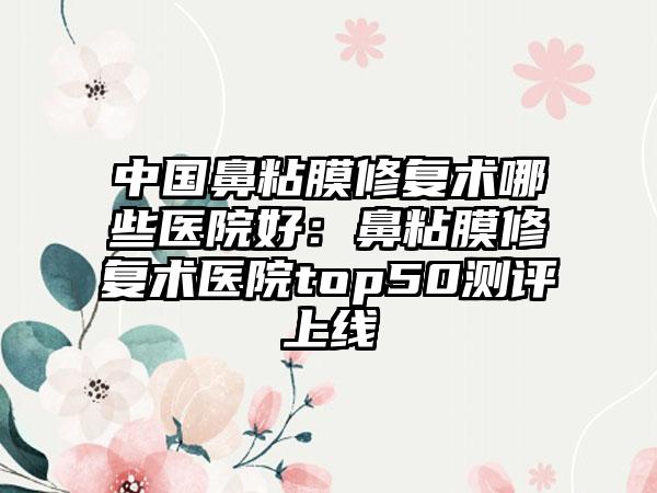 中国鼻粘膜修复术哪些医院好：鼻粘膜修复术医院top50测评上线