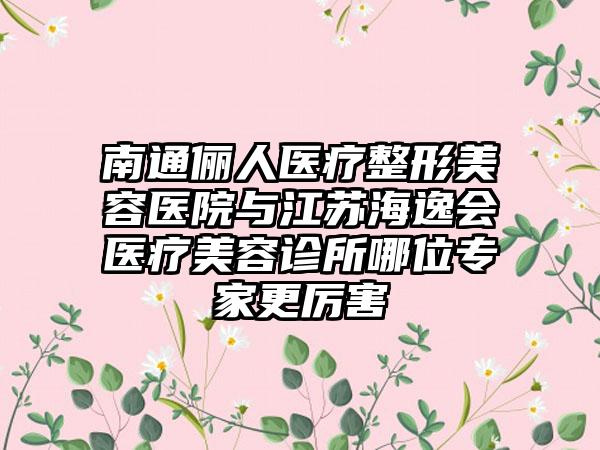 南通俪人医疗整形美容医院与江苏海逸会医疗美容诊所哪位专家更厉害