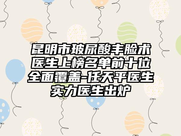 昆明市玻尿酸丰脸术医生上榜名单前十位全面覆盖-任天平医生实力医生出炉