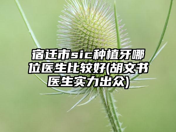 宿迁市sic种植牙哪位医生比较好(胡文书医生实力出众)