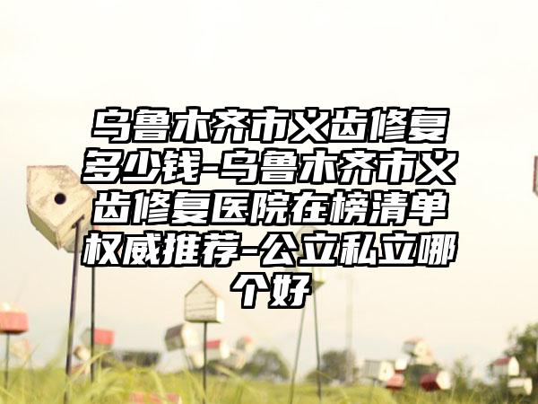 乌鲁木齐市义齿修复多少钱-乌鲁木齐市义齿修复医院在榜清单权威推荐-公立私立哪个好