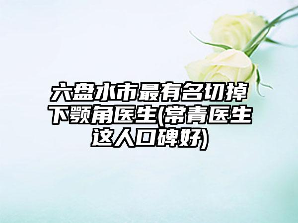 六盘水市最有名切掉下颚角医生(常青医生这人口碑好)
