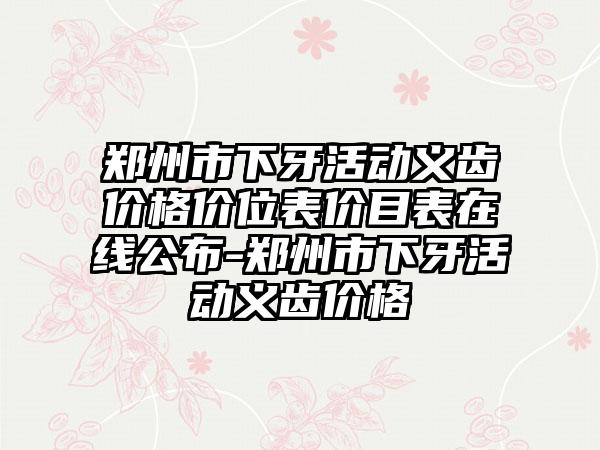 郑州市下牙活动义齿价格价位表价目表在线公布-郑州市下牙活动义齿价格