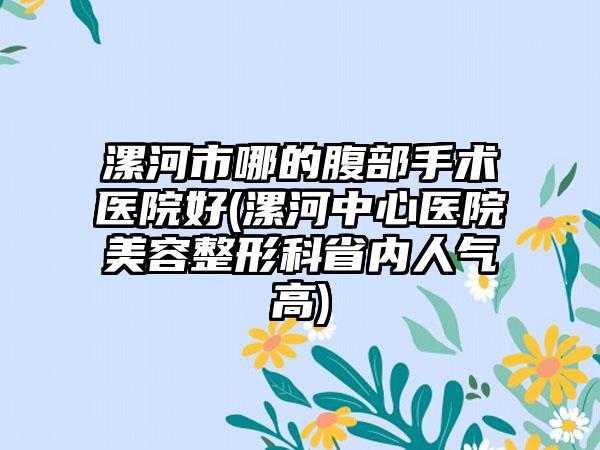 漯河市哪的腹部手术医院好(漯河中心医院美容整形科省内人气高)