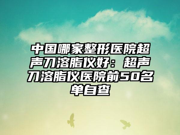 中国哪家整形医院超声刀溶脂仪好：超声刀溶脂仪医院前50名单自查