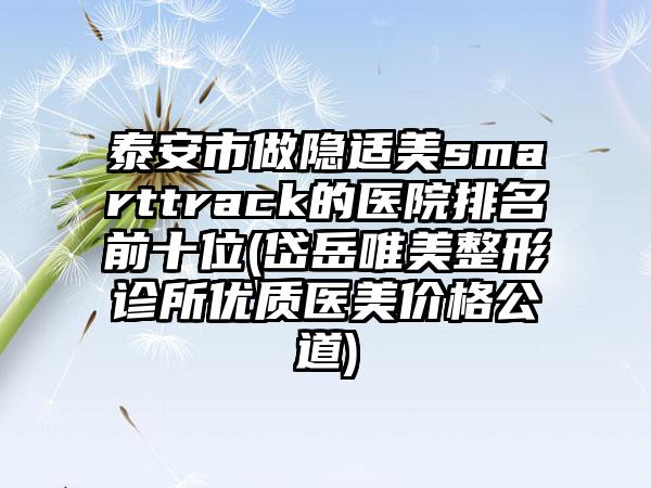泰安市做隐适美smarttrack的医院排名前十位(岱岳唯美整形诊所优质医美价格公道)