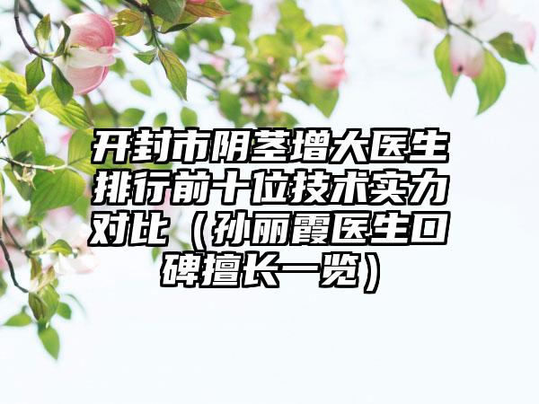 开封市阴茎增大医生排行前十位技术实力对比（孙丽霞医生口碑擅长一览）