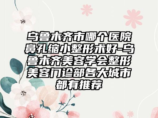 乌鲁木齐市哪个医院鼻孔缩小整形术好-乌鲁木齐美容学会整形美容门诊部各大城市都有推荐