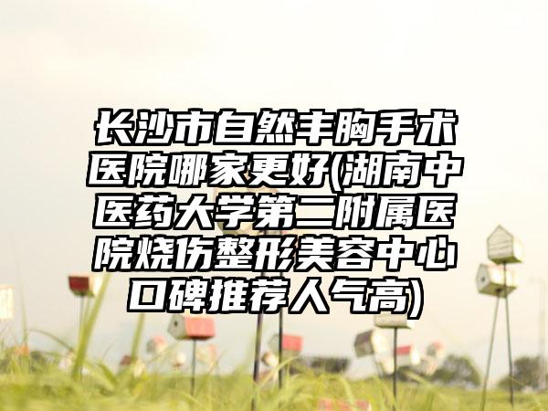 长沙市自然丰胸手术医院哪家更好(湖南中医药大学第二附属医院烧伤整形美容中心口碑推荐人气高)