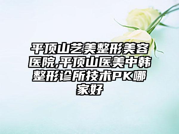 平顶山艺美整形美容医院,平顶山医美中韩整形诊所技术PK哪家好