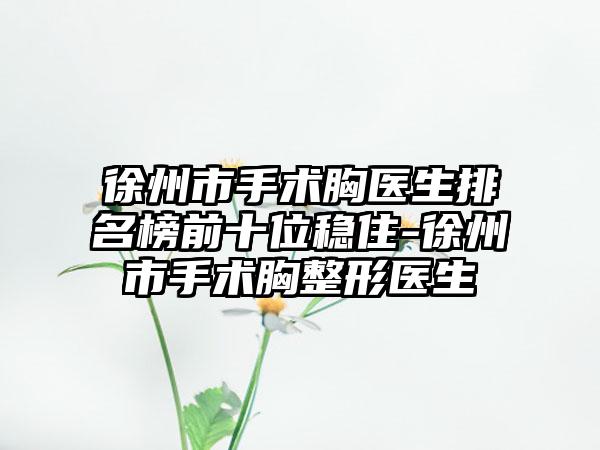 徐州市手术胸医生排名榜前十位稳住-徐州市手术胸整形医生