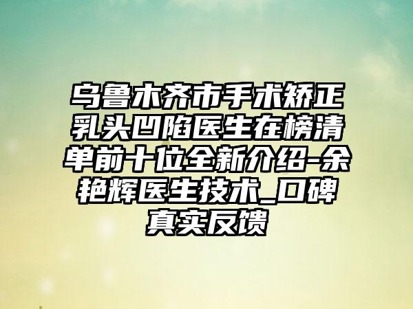 乌鲁木齐市手术矫正乳头凹陷医生在榜清单前十位全新介绍-余艳辉医生技术_口碑真实反馈