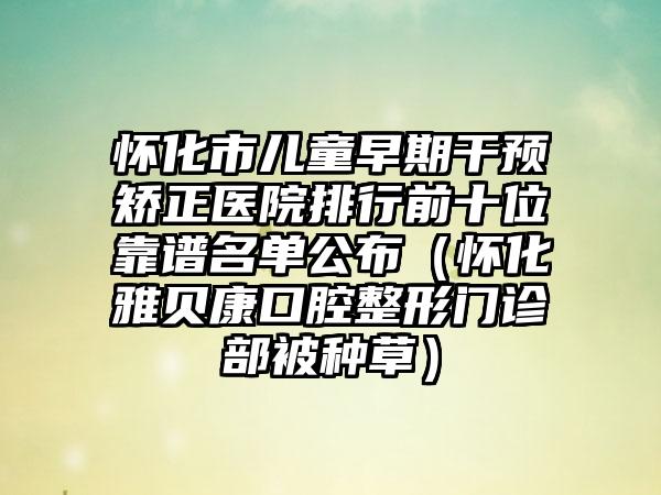 怀化市儿童早期干预矫正医院排行前十位靠谱名单公布（怀化雅贝康口腔整形门诊部被种草）