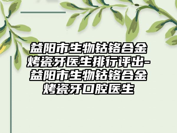 益阳市生物钴铬合金烤瓷牙医生排行评出-益阳市生物钴铬合金烤瓷牙口腔医生