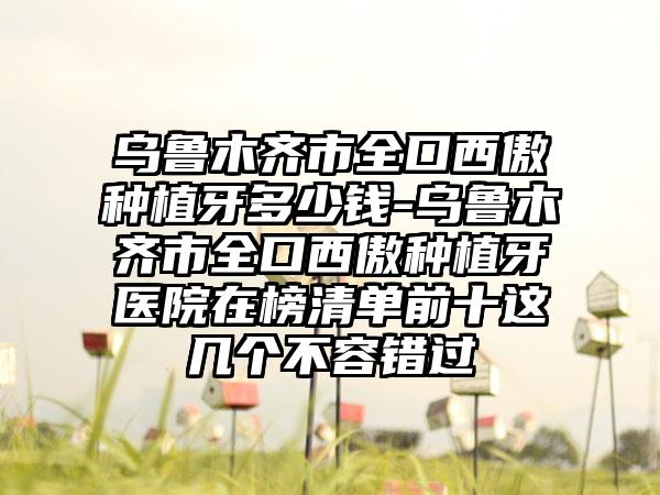 乌鲁木齐市全口西傲种植牙多少钱-乌鲁木齐市全口西傲种植牙医院在榜清单前十这几个不容错过
